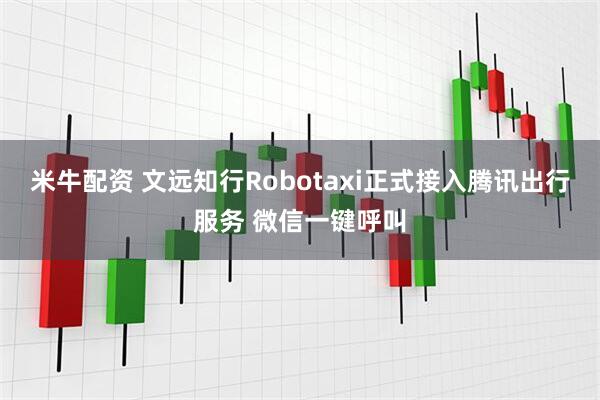 米牛配资 文远知行Robotaxi正式接入腾讯出行服务 微信一键呼叫