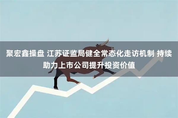 聚宏鑫操盘 江苏证监局健全常态化走访机制 持续助力上市公司提升投资价值