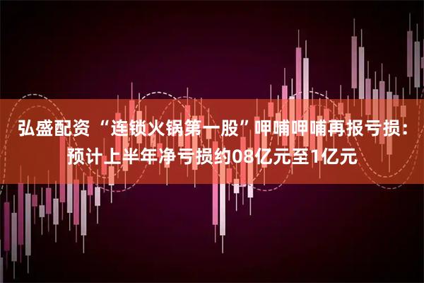 弘盛配资 “连锁火锅第一股”呷哺呷哺再报亏损：预计上半年净亏损约08亿元至1亿元