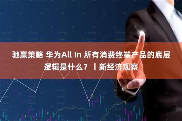 驰赢策略 华为All In 所有消费终端产品的底层逻辑是什么？丨新经济观察