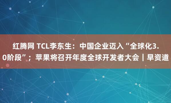 红腾网 TCL李东生:中国企业迈入“全球化3.0阶段”;苹果将召开年度全球开发者大会|早资道