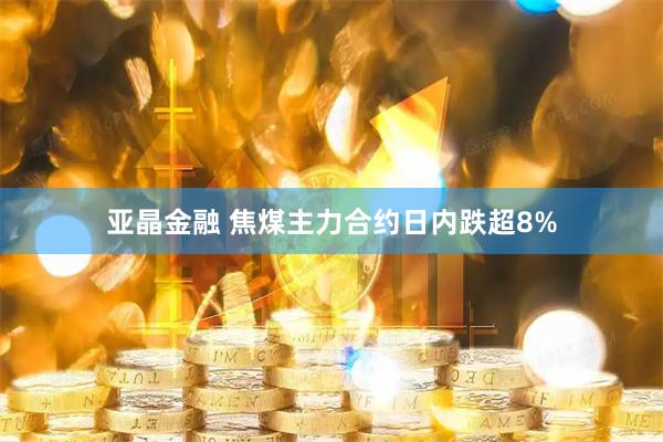 亚晶金融 焦煤主力合约日内跌超8%