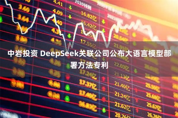 中岩投资 DeepSeek关联公司公布大语言模型部署方法专利