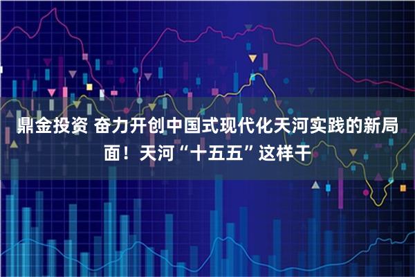 鼎金投资 奋力开创中国式现代化天河实践的新局面!天河“十五五”这样干