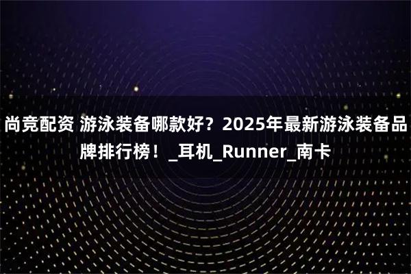 尚竞配资 游泳装备哪款好?2025年最新游泳装备品牌排行榜!_耳机_Runner_南卡