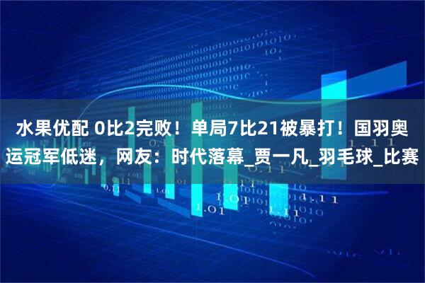 水果优配 0比2完败！单局7比21被暴打！国羽奥运冠军低迷，网友：时代落幕_贾一凡_羽毛球_比赛