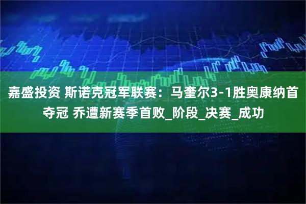 嘉盛投资 斯诺克冠军联赛：马奎尔3-1胜奥康纳首夺冠 乔遭新赛季首败_阶段_决赛_成功