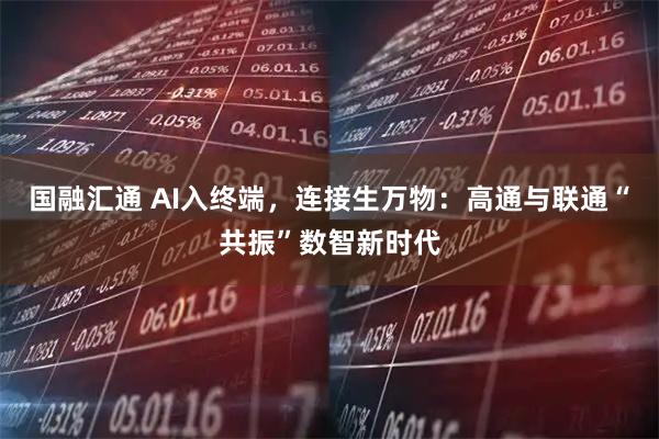 国融汇通 AI入终端，连接生万物：高通与联通“共振”数智新时代