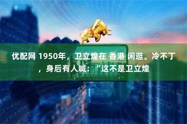 优配网 1950年，卫立煌在 香港 闲逛。冷不丁，身后有人喊：“这不是卫立煌