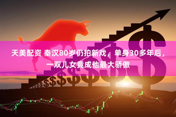 天美配资 秦汉80岁仍拍新戏，单身30多年后，一双儿女竟成他最大骄傲