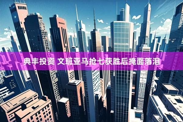 典丰投资 文班亚马抢七获胜后掩面落泪