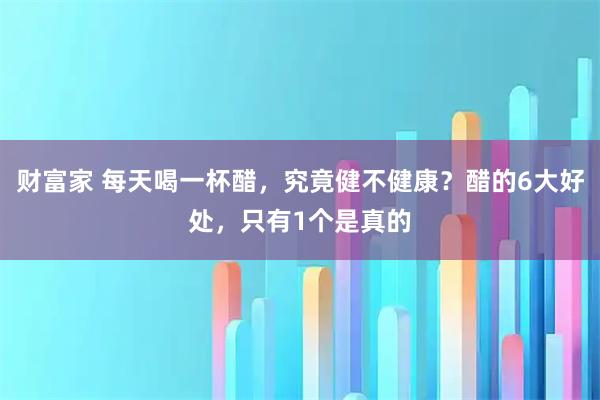 财富家 每天喝一杯醋，究竟健不健康？醋的6大好处，只有1个是真的