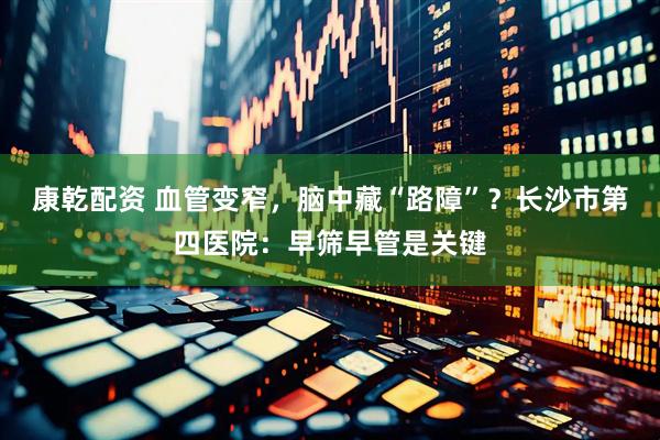康乾配资 血管变窄,脑中藏“路障”?长沙市第四医院:早筛早管是关键