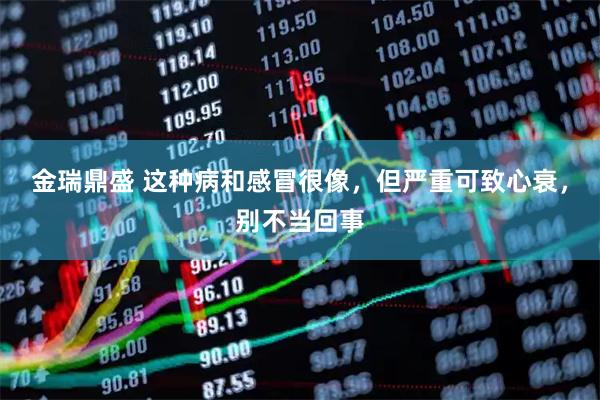 金瑞鼎盛 这种病和感冒很像,但严重可致心衰,别不当回事