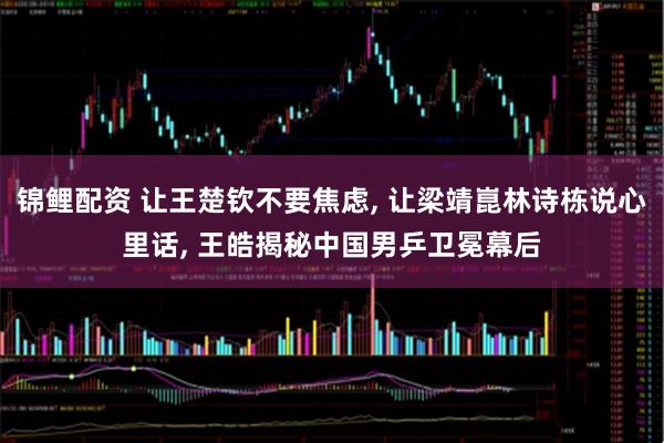 锦鲤配资 让王楚钦不要焦虑, 让梁靖崑林诗栋说心里话, 王皓揭秘中国男乒卫冕幕后