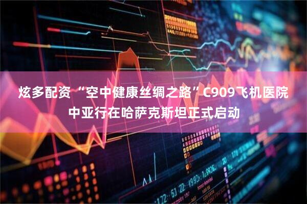 炫多配资 “空中健康丝绸之路”C909飞机医院中亚行在哈萨克斯坦正式启动