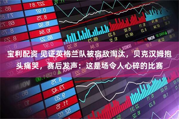 宝利配资 见证英格兰队被宿敌淘汰，贝克汉姆抱头痛哭，赛后发声：这是场令人心碎的比赛
