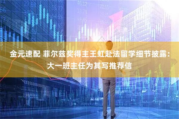 金元速配 菲尔兹奖得主王虹赴法留学细节披露:大一班主任为其写推荐信