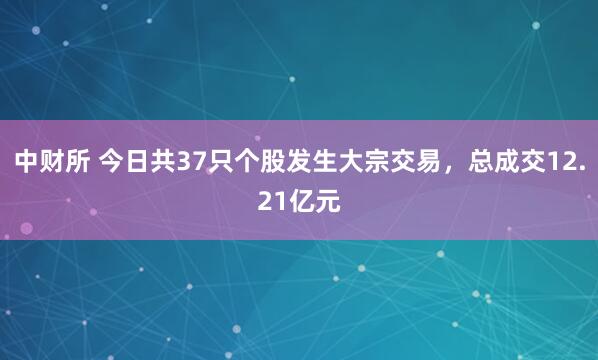 中财所 今日共37只个股发生大宗交易，总成交12.21亿元