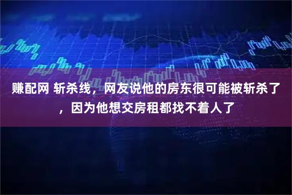 赚配网 斩杀线，网友说他的房东很可能被斩杀了，因为他想交房租都找不着人了