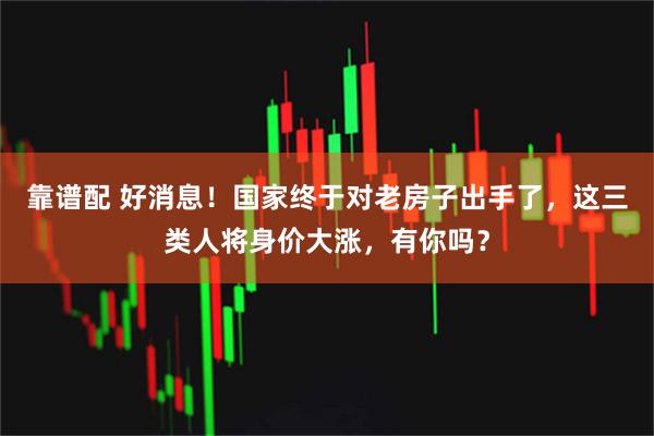 靠谱配 好消息!国家终于对老房子出手了,这三类人将身价大涨,有你吗?
